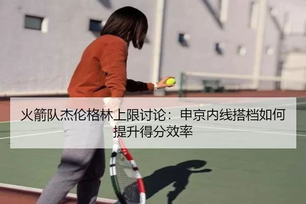 火箭队杰伦格林上限讨论：申京内线搭档如何提升得分效率