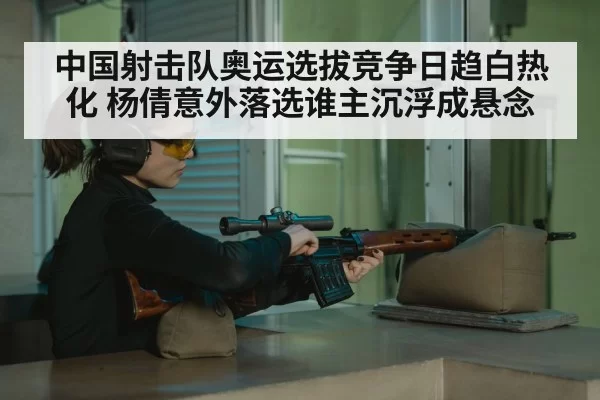 中国射击队奥运选拔竞争日趋白热化 杨倩意外落选谁主沉浮成悬念