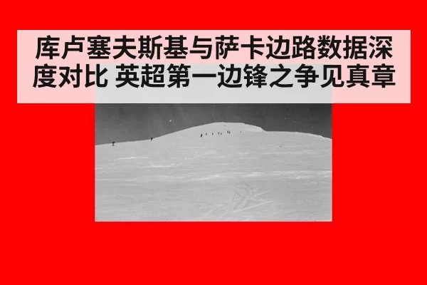 库卢塞夫斯基与萨卡边路数据深度对比 英超第一边锋之争见真章